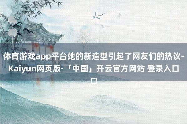 体育游戏app平台她的新造型引起了网友们的热议-Kaiyun网页版·「中国」开云官方网站 登录入口