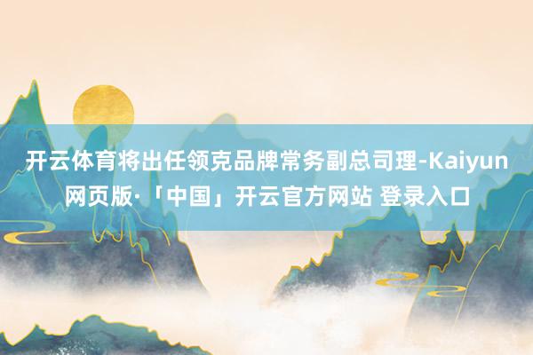 开云体育将出任领克品牌常务副总司理-Kaiyun网页版·「中国」开云官方网站 登录入口