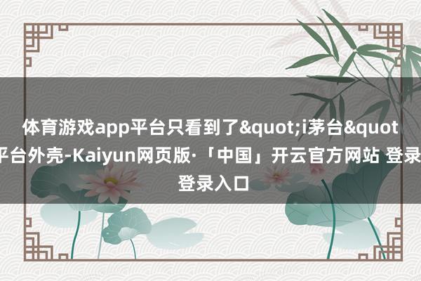 体育游戏app平台只看到了"i茅台"的平台外壳-Kaiyun网页版·「中国」开云官方网站 登录入口