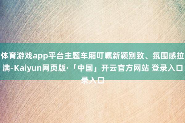 体育游戏app平台主题车厢叮嘱新颖别致、氛围感拉满-Kaiyun网页版·「中国」开云官方网站 登录入口