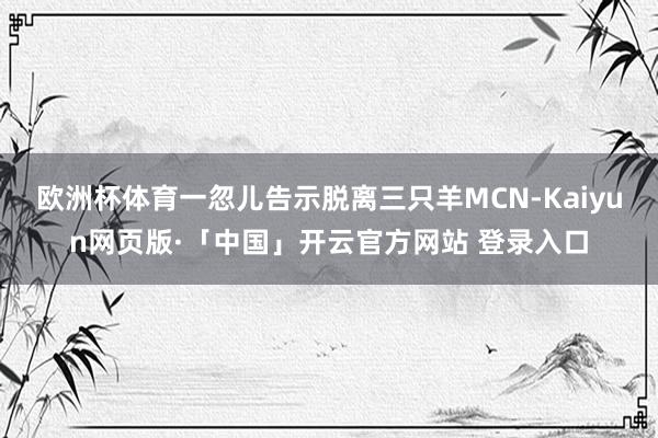 欧洲杯体育一忽儿告示脱离三只羊MCN-Kaiyun网页版·「中国」开云官方网站 登录入口