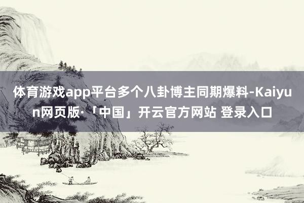 体育游戏app平台多个八卦博主同期爆料-Kaiyun网页版·「中国」开云官方网站 登录入口