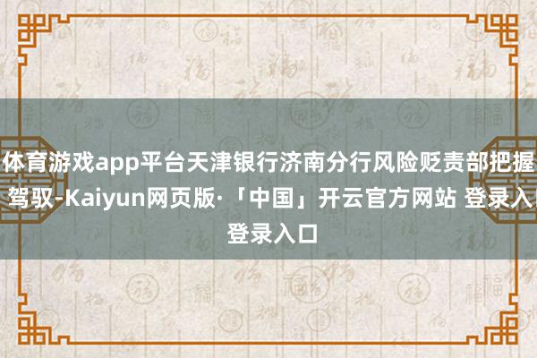 体育游戏app平台天津银行济南分行风险贬责部把握、驾驭-Kaiyun网页版·「中国」开云官方网站 登录入口