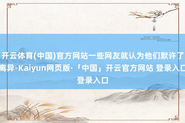 开云体育(中国)官方网站一些网友就认为他们默许了离异-Kaiyun网页版·「中国」开云官方网站 登录入口