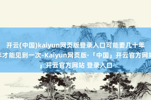 开云(中国)kaiyun网页版登录入口可能要几十年甚而上百年才能见到一次-Kaiyun网页版·「中国」开云官方网站 登录入口