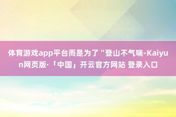 体育游戏app平台而是为了“登山不气喘-Kaiyun网页版·「中国」开云官方网站 登录入口