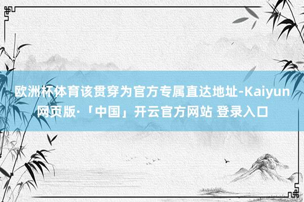 欧洲杯体育该贯穿为官方专属直达地址-Kaiyun网页版·「中国」开云官方网站 登录入口