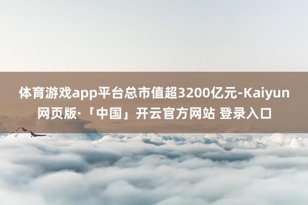 体育游戏app平台总市值超3200亿元-Kaiyun网页版·「中国」开云官方网站 登录入口