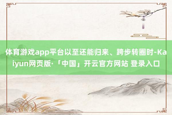 体育游戏app平台以至还能归来、跨步转圈时-Kaiyun网页版·「中国」开云官方网站 登录入口