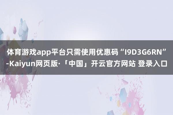 体育游戏app平台只需使用优惠码“I9D3G6RN”-Kaiyun网页版·「中国」开云官方网站 登录入口