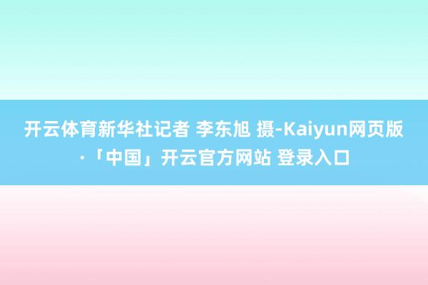 开云体育新华社记者 李东旭 摄-Kaiyun网页版·「中国」开云官方网站 登录入口