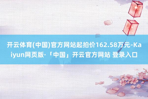 开云体育(中国)官方网站起拍价162.58万元-Kaiyun网页版·「中国」开云官方网站 登录入口