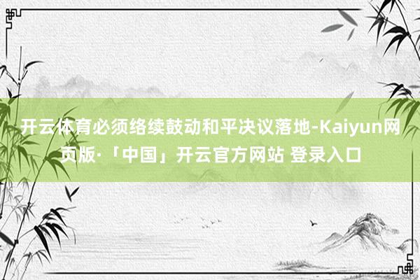 开云体育必须络续鼓动和平决议落地-Kaiyun网页版·「中国」开云官方网站 登录入口