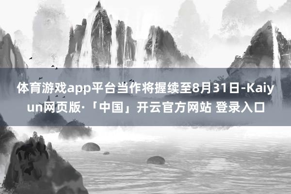 体育游戏app平台当作将握续至8月31日-Kaiyun网页版·「中国」开云官方网站 登录入口